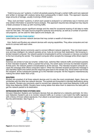 www.eForensicsMag.com 31
NETWORK FORENSICS
“Catch-it-as-you-can” systems, in which all packets passing through a certain traffic point are captured
and written to storage with analysis being done subsequently in batch mode. This approach requires
large amounts of storage, usually involving a RAID system.
“Stop, look and listen” systems, in which each packet is analyzed in a rudimentary way in memory and
only certain information is saved for future analysis. This approach requires less storage but may require
a faster processor to keep up with incoming traffic.
Both approaches require significant storage and the need for occasional erasing of old data to make
room for new data. The open source programs tcpdump and windump, as well as a number of commer-
WHERE CAN YOU FIND DATA?
Listed below are common network devices that may contain a wealth of information:
Hub, Switch and Routers are network devices with varying capabilities. They allow computers and net-
works to connect with each other.
HUBS
Hubs are network device commonly used to connect different network segments. They are least expen-
sive and less intelligent. As network packets arrive, hubs do not know their destination. Not knowing in-
tended recipient computer, the network packet is broadcasted to all the computers or devices connected
to the hub including the sender. The recipient computer either accepts the message while others reject it.
SWITCH
Switches are similar to hubs but smarter. Unlike hubs, switches filter network traffic and forward packets
to their intended recipients. When a packet first arrives, the switch does not know its intended recipient.
At that point, the network packet is broadcasted to all the devices. The intended recipient computer ac-
cepts the message while others computers reject it. When the intended recipient accepts the message it
also identifies itself to the switch and the response goes back to the sender only. Since switch now knows
the recipient, all the subsequent packets go to the intended computer. All this happens instantaneously
making the switch faster than a hub.
ROUTERS
Routers are smartest of all three network devices and it is also the most complicated. Again, there are
similarities with the other two network devices. The packets are forwarded to intended destinations along
the network. Routers are commonly used to connect two networks like Local Area Networks (LAN) and
Wide Area Networks (WAN). Routers have routing tables that allow them to determine the best path to
get the network packet to its destination.
INTRUSION DETECTION SYSTEMS (IDS)
Intrusion Detection Systems are hardware devices that are attached at a networks perimeter. An Intru-
sion Detection System’s job is to monitor network traffic as it comes in and match the traffic signature
with a library of known attack signatures. If an attack is sensed based on these known signatures, it noti-
fies the administrator. See Figure 3.
Figure 3. Intrusion Detection System
 