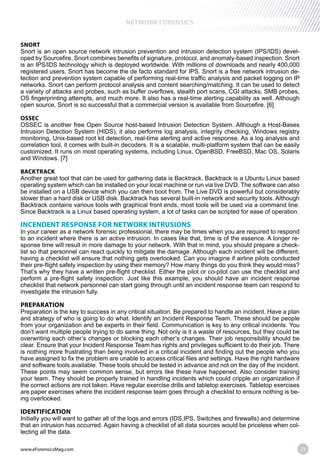 www.eForensicsMag.com 33
NETWORK FORENSICS
SNORT
Snort is an open source network intrusion prevention and intrusion detection system (IPS/IDS) devel-
oped by Sourcefire. Snort combines benefits of signature, protocol, and anomaly-based inspection. Snort
is an IPS/IDS technology which is deployed worldwide. With millions of downloads and nearly 400,000
registered users, Snort has become the de facto standard for IPS. Snort is a free network intrusion de-
tection and prevention system capable of performing real-time traffic analysis and packet logging on IP
networks. Snort can perform protocol analysis and content searching/matching. It can be used to detect
a variety of attacks and probes, such as buffer overflows, stealth port scans, CGI attacks, SMB probes,
OS fingerprinting attempts, and much more. It also has a real-time alerting capability as well. Although
OSSEC
OSSEC is another free Open Source host-based Intrusion Detection System. Although a Host-Bases
Intrusion Detection System (HIDS), it also performs log analysis, integrity checking, Windows registry
monitoring, Unix-based root kit detection, real-time alerting and active response. As a log analysis and
correlation tool, it comes with built-in decoders. It is a scalable, multi-platform system that can be easily
customized. It runs on most operating systems, including Linux, OpenBSD, FreeBSD, Mac OS, Solaris
BACKTRACK
Another great tool that can be used for gathering data is Backtrack. Backtrack is a Ubuntu Linux based
operating system which can be installed on your local machine or run via live DVD. The software can also
be installed on a USB device which you can then boot from. The Live DVD is powerful but considerably
slower than a hard disk or USB disk. Backtrack has several built-in network and security tools. Although
Backtrack contains various tools with graphical front ends, most tools will be used via a command line.
Since Backtrack is a Linux based operating system, a lot of tasks can be scripted for ease of operation.
INCENDENT RESPONSE FOR NETWORK INTRUSIONS
In your career as a network forensic professional, there may be times when you are required to respond
to an incident where there is an active intrusion. In cases like that, time is of the essence. A longer re-
sponse time will result in more damage to your network. With that in mind, you should prepare a check-
list so that personnel can react quickly to mitigate the damage. Although each incident will be different,
having a checklist will ensure that nothing gets overlooked. Can you imagine if airline pilots conducted
their pre-flight safety inspection by using their memory? How many things do you think they would miss?
That’s why they have a written pre-flight checklist. Either the pilot or co-pilot can use the checklist and
perform a pre-flight safety inspection. Just like this example, you should have an incident response
checklist that network personnel can start going through until an incident response team can respond to
investigate the intrusion fully.
PREPARATION
Preparation is the key to success in any critical situation. Be prepared to handle an incident. Have a plan
and strategy of who is going to do what. Identify an Incident Response Team. These should be people
from your organization and be experts in their field. Communication is key to any critical incidents. You
don’t want multiple people trying to do same thing. Not only is it a waste of resources, but they could be
overwriting each other’s changes or blocking each other’s changes. Their job responsibility should be
clear. Ensure that your Incident Response Team has rights and privileges sufficient to do their job. There
is nothing more frustrating than being involved in a critical incident and finding out the people who you
have assigned to fix the problem are unable to access critical files and settings. Have the right hardware
and software tools available. These tools should be tested in advance and not on the day of the incident.
These points may seem common sense, but errors like these have happened. Also consider training
your team. They should be properly trained in handling incidents which could cripple an organization if
the correct actions are not taken. Have regular exercise drills and tabletop exercises. Tabletop exercises
are paper exercises where the incident response team goes through a checklist to ensure nothing is be-
ing overlooked.
IDENTIFICATION
Initially you will want to gather all of the logs and errors (IDS,IPS, Switches and firewalls) and determine
that an intrusion has occurred. Again having a checklist of all data sources would be priceless when col-
lecting all the data.
 