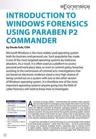 36
INTRODUCTION TO
WINDOWS FORENSICS
USING PARABEN P2
COMMANDER
by Dauda Sule, CISA
Microsoft Windows is the most widely used operating system
both for business and personal use. Such popularity has made
it one of the most targeted operating systems by malicious
attackers. As a result, it is often used as a platform to access
personal and work place data, or even to commit policy breaches
assisting in the commission of criminal acts. Investigations that
are based on electronic evidence stand a very high chance of
being carried out on a system with one or the other version
of Windows operating system. It is therefore one of the most
important operating systems anyone going into the field of
cyber forensics will need to know how to investigate.
A
ccording to Casey (2004), “understanding file systems helps appreci-
ate how information is arranged, giving insight into where it can be hid-
den on a Windows system and how it can be recovered and analyzed.”
There are different versions of Windows operating systems in use ranging
from the earlier versions like XP to the current Windows 8. To acquire data or
analyze a system, the way and manner the specific operating system version
on it operates needs to be known as each version has its peculiarities, how-
ever, this article gives a generic overview and does not go into the variances
of the specific operating systems. We present an example using Windows 7.
It used to be advisable to pull out the plug on a running system that needed
to be forensically analyzed – rather than shut down – so as to avoid tainting
or losing; any evidence available therein, especially data in memory which
is highly volatile, making it forensically unsound; but with advancements in
memory forensics, there is beginning to be a paradigm shift. Memory dumps
What you will learn:
-
erating system
disk analysis
for image analysis
What you should know:
-
tems and programs
-
rensics
operating system
 