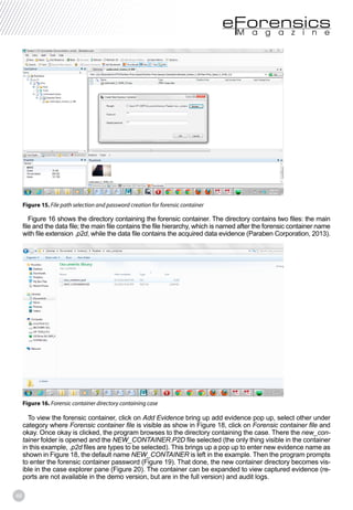 46
Figure 15. File path selection and password creation for forensic container
Figure 16 shows the directory containing the forensic container. The directory contains two files: the main
file and the data file; the main file contains the file hierarchy, which is named after the forensic container name
with file extension .p2d, while the data file contains the acquired data evidence (Paraben Corporation, 2013).
Figure 16. Forensic container directory containing case
To view the forensic container, click on Add Evidence bring up add evidence pop up, select other under
category where Forensic container file is visible as show in Figure 18, click on Forensic container file and
okay. Once okay is clicked, the program browses to the directory containing the case. There the new_con-
tainer folder is opened and the NEW_CONTAINER.P2D file selected (the only thing visible in the container
in this example, .p2d files are types to be selected). This brings up a pop up to enter new evidence name as
shown in Figure 18, the default name NEW_CONTAINER is left in the example. Then the program prompts
to enter the forensic container password (Figure 19). That done, the new container directory becomes vis-
ible in the case explorer pane (Figure 20). The container can be expanded to view captured evidence (re-
ports are not available in the demo version, but are in the full version) and audit logs.
 
