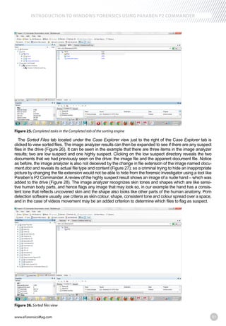 www.eForensicsMag.com 51
INTRODUCTION TO WINDOWS FORENSICS USING PARABEN P2 COMMANDER
Figure 25. Completed tasks in the Completed tab of the sorting engine
The Sorted Files tab located under the Case Explorer view just to the right of the Case Explorer tab is
clicked to view sorted files. The image analyzer results can then be expanded to see if there are any suspect
files in the drive (Figure 26). It can be seen in the example that there are three items in the image analyzer
results; two are low suspect and one highly suspect. Clicking on the low suspect directory reveals the two
documents that we had previously seen on the drive: the image file and the apparent document file. Notice
as before, the image analyzer is also not deceived by the change in file extension of the image named docu-
ment.doc and reveals its actual file type and content (Figure 27); so a criminal trying to hide an inappropriate
picture by changing the file extension would not be able to hide from the forensic investigator using a tool like
Paraben’s P2 Commander.Areview of the highly suspect result shows an image of a nude hand – which was
added to the drive (Figure 28). The image analyzer recognizes skin tones and shapes which are like sensi-
tive human body parts, and hence flags any image that may look so, in our example the hand has a consis-
tent tone that reflects uncovered skin and the shape also looks like other parts of the human anatomy. Porn
detection software usually use criteria as skin colour, shape, consistent tone and colour spread over a space,
and in the case of videos movement may be an added criterion to determine which files to flag as suspect.
Figure 26.
 