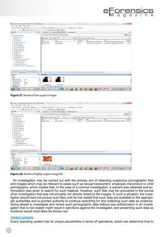 52
Figure 27. Review of low suspect images
Figure 28.
An investigation may be carried out with the primary aim of detecting suspicious pornographic files
and images which may be relevant to cases such as sexual harassment, employee misconduct or child
pornography, which implies that, in the case of a criminal investigation, a warrant was obtained and au-
thorization was given to search for such material. However, such files may be uncovered in the course
of an investigation that was not primarily nor directly linked to the images. In such a situation, the inves-
tigator should best not pursue such files until he has stated that such data are available to the appropri-
ate authorities and is granted authority to continue searching for and collecting such data as evidence.
Going ahead to investigate and review such pornographic data without due authorization in an investi-
gation that is not related might result in sanctions against the investigator, and presenting such data as
evidence would most likely be thrown out.
CONCLUSION
Every operating system has its unique peculiarities in terms of operations, which can determine how to
 