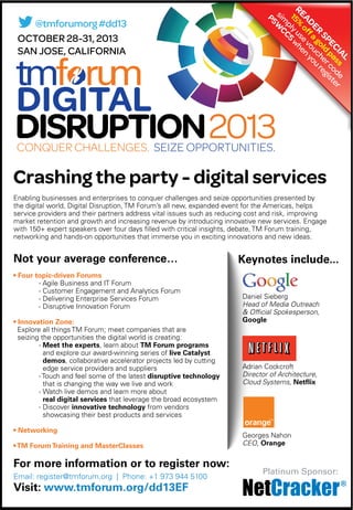 Enabling businesses and enterprises to conquer challenges and seize opportunities presented by
the digital world, Digital Disruption, TM Forum’s all new, expanded event for the Americas, helps
service providers and their partners address vital issues such as reducing cost and risk, improving
market retention and growth and increasing revenue by introducing innovative new services. Engage
with 150+ expert speakers over four days ﬁlled with critical insights, debate, TM Forum training,
networking and hands-on opportunities that immerse you in exciting innovations and new ideas.
Not your average conference…
- Agile Business and IT Forum
- Customer Engagement and Analytics Forum
- Delivering Enterprise Services Forum
- Disruptive Innovation Forum
Explore all things TM Forum; meet companies that are
seizing the opportunities the digital world is creating:
- , learn about
and explore our award-winning series of
, collaborative accelerator projects led by cutting
edge service providers and suppliers
- Touch and feel some of the latest
that is changing the way we live and work
- Watch live demos and learn more about
that leverage the broad ecosystem
- Discover from vendors
showcasing their best products and services
Email: register@tmforum.org | Phone: +1 973 944 5100
OCTOBER 28-31, 2013
SAN JOSE, CALIFORNIA
Crashing the party - digital services
@tmforumorg#dd13
Platinum Sponsor:
Daniel Sieberg
Head of Media Outreach
& Official Spokesperson,
Google
Adrian Cockcroft
Director of Architecture,
Cloud Systems,
Georges Nahon
CEO, Orange
READER
SPECIAL
15%
offa
gold
pass
sim
plyuse
vouchercode
P5W
CC5
w
hen
you
register
 