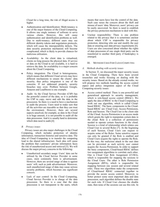 Cloud for a long time, the risk of illegal access is
higher.
z Authentication and Identification: Multi-tenancy is
one of the major features of the Cloud Computing.
It allows one single instance of software to serve
various clients. However, this will cause
authentication and identification problems as well.
Due to multi-tenancy, different users may use
different identity tokens and negotiation protocols,
which will cause the interoperability defects. The
data security protection mechanism will become
complicated, which is likely to provide chances for
malicious utilization.
z Availability: As the client data is virtualized,
clients no long possess the physical data. If service
or data on the Cloud in not available, it is hard to
retrieve the data. So availability is a major concern
about the Cloud Computing.
z Policy integration: The Cloud is heterogeneous,
which means that different Cloud servers may have
different mechanisms to ensure the clients’ data
security, thus policy integration is one of the
concerns. If not addressed properly, security
breaches may exist. Problem between Google,
Amazon and LoadStorm is one example.
z Audit: As the Cloud Service Provider (CSP) has
the powerful control of the data, so it is probable
for CSP to copy, move and edit the data in the
procession. So there is a need to have a mechanism
to audit the process. Users need to make sure that
all the activities are traceable so that they can trust
the environment. However, there are several
aspects unsolved, for example, as data in the Cloud
is in huge amount, it is not possible to audit all the
data procession. And it is usually hard to determine
which data need to audit.[4]
B. Privacy issues
Privacy issues are also major challenges in the Cloud
Computing, which includes protection of identity
information, transaction histories and sensitive data. The
idea of Cloud Computing is to transfer the computing
load to the shared infrastructure. Such idea will cause
the problem that customers’ private information faces
the risk of unauthorized access and retrieval [5]. We will
discuss the major privacy concerns in the following:
z Unauthorized secondary usage: Users’ data can be
utilized by the Cloud Service Provider in some
cases, most commonly form is advertisement.
However, there are several usage of data is against
users’ will, such as junk advertisement. Moreover,
such unauthorized usage of data may cause serious
security problems, which becomes one significant
concern.
z Lack of user control: In the Cloud Computing,
Cloud Service Provider is in charge of the data
procession. So there is a case that the data
procession is not transparent to the users, which
means that users have lost the control of the data.
Such case raises the concern about the theft and
misuse of users’ data. Moreover, users’ privacy can
be easily uncovered. So there is need to establish
the privacy protection mechanism to deal with this.
z Unclear responsibility: There is one problem
related to the privacy that it is sometimes unclear
about which CSP is responsible for privacy
protection, detecting who use and modify the user
data or ensuring user data privacy requirements [6].
Users are also concerned about whether the rights
of data procession of one single third party can be
transferred to another third party if bankruptcy is
emerged.
III. MOTHODS USED FOR CLOUD COMPUTING
A. Methods dealing with security issues
In Section , we discussed the major security issues
in the Cloud Computing. There have been several
researches and works focusing on dealing with the
security issues. Based on the already existed works, we
will propose two methods handling the access control
aspect and policy integration aspect of the Cloud
Computing security issues:
z Access control method: There is one powerful and
generalized approach to security management,
which is role-based access control (RBAC). We
apply the idea of RBAC to the Cloud Computing to
work out one algorithm, which is called Cloud-
based RBAC. The basic components in the Cloud-
based RBAC are: Cloud User, Access Permission,
Role and Session. The Cloud User is the client side
of the Cloud. Access Permission is an access mode
which grants the right to manipulate certain data in
the cloud. Role is a collection of permissions
needed to operate certain functions in the cloud.
Session is a kind of relationship which relates one
Cloud User to several Roles [7]. At the beginning
of each Session, Cloud Users can request to
acquire some of the Roles. Some sensitive request
can only be granted if the Role is enabled and
Cloud Users acquire the rights to operate the Role.
In this way, the malicious attack to the user data
can be prevented as such activity user cannot
acquire the Access Permission. In order to support
the basic components, Cloud-based RBAC defines
two assignment algorithms to correlate each other.
One is Cloud User Role Assignment (CURA),
which is responsible for mapping the sessions to
the Cloud Users. The other is Role Permission
Assignment (RPA), which is responsible for
mapping between one session and several related
roles. These two algorithms make the components
of Cloud-based RBAC connected together to
provide the secure access control. Moreover, to
better protect some most important data and data
procession, such algorithm defines the disable state
for each role. If Cloud User chooses the disable
state, then none of the sessions can use this role. In
176
 