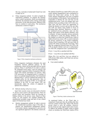 this way, such data is locked until Cloud User wish
to make use of.
z Policy integration method: In order to handle the
multi-policy problems, we propose the dynamic
policy control mechanism, which can dynamically
determine the dominant policy during certain data
procession. In this data procession, different CSPs
have to conform to such policy. The mechanism
architecture is shown in Figure 1.
Policy integration mechanism eliminates the rigid
boundaries between different policies. In this
architecture, clients will be provided with two secure
policies, Policy A and Policy B. In order to achieve
the integrated secure policy, such two policies will
go through Cooperative Policy Evaluation (CPE) [8],
which will evaluate and balance two policies. After
CPE procession, an integrated policy is reached. If
there is no optimal integrated policy, the Generalized
Backup Policy C will be evaluated and treated as the
temporal policy for the data procession. Also, in
order to improve the trusty of CPE, we can allow the
feedback to the CPE. In such means, CPE can
dynamically adjust the criteria of judgment to
optimize the evaluation.
B. Methods dealing with privacy issues
Apart from security issues are discussed in Section
, privacy issues need to call equal attention. There are
several works and researches which are focusing on
finding solution to the privacy issues. Based on these
works, we will propose two methods handling the
unauthorized secondary usage and lack of user control
aspect of Cloud privacy issues.
z Identity management method: In order to prevent
the unauthorized secondary usage of the data, we
propose one identification management method.
User-centric identity management is proved to be
one significant approach to the identity control [9].
We add the Cloud Privacy Label (CPL) to the user-
centric identity management to get a mechanism to
protect the Cloud users’ privacy. In the User-
centric identity management, each user is assigned
several attributes of the identity. Such attributes are
responsible to identify the user and lock out the
unauthorized access. Users can manage their own
attributes freely according to their will. In this way,
other users will have much less opportunity to
obtain the identity to access and use the user data,
also CSP can release many burden to focus on
providing better functions. Moreover, in order to
get optimized privacy protection, users can also
mange other aspects of the identity attributes, such
as semantic. In many researches, privacy protocols
are addressed to verify the identity attributes. In
this method, we utilize the Cloud Privacy Label to
address the privacy issues. CPL is used to represent
the privacy sensitivity in the Cloud Computing.
During Cloud Computing, CSP and users both set
certain CPL before accessing the Cloud data. Then
after the comparison between these two CPLs, the
CSP can decide whether such user is authorized or
not. One CPL comparison rule is presented in [9]:
If L(r) L(u), P(r) is satisfied with P(u)
If L(r) L(u), P(r) is not satisfied with P(u)
Where P(r), L(r) and P(u), L(u) are referred to
CSP privacy label, policy and Cloud user privacy
label and policy.
z User control methods:
As mentioned before, as the Cloud data is
virtualized, Cloud users face the problem that they
will lose control of their data. Some CSP chooses
private cloud to solve the problem. However,
private cloud can only support small scale of users.
To address the problem in public cloud or hybrid
cloud, we introduce the Third Party Auditor (TPA)
Figure 1 Policy integration mechanism architecture
Figure 2 Third Party Auditor architecture [10]
177
 