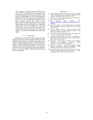 [10] to balance the power between CSP and Cloud
users. TPA is on behalf of the Cloud users and
obtains the capability which is not available to such
users. The responsibility of TPA is to monitor and
audit the CSP for data storage and data utilization.
In this way, users can have more control of their
data, especially sensitive data. There are two
phases in this method, Startup and Audit. During
Startup phase, users will generate one verification
data to the TPA for later auditing use. Then TPA
will poll the state of the data and analyze the
response data. In such means, users can gain more
control on the data and establish more trust with
CSPs.
IV. CONCLUSION
In this paper, we analyze the major security concerns
and privacy concerns in the Cloud Computing. In order
to handle such concerns, we introduce and propose four
effective methods dealing with key security and privacy
concerns. These methods can only deal with one or two
aspects of Cloud Computing problems, so in order to
provide a more secure, privacy-preserving and effective
Cloud, some more efficient methods and mechanism
have to be proposed.
REFERENCES
[1] Hassan Takabi, James B.D. Joshi, Gail-Joon Ahn, “Secutity and
Privacy Challenges in Cloud Computing Environments” IEEE
Computer and Reliability Society, November 2010.
[2] N. Leavitt, “Is Cloud Computing Really Ready for PrimeTime”,
IEEE Computer, January 2009
[3] IDC, Enterprise Panel, September 2009,
http://www.slideshare.net/HorFigOr/cloud-conputing-2010-an-
idcupdate
[4] Hall, J.A.& Liedtka, L.L. “The Sarbanes-Oxley Act: implictions
for Large-scale IT outsourcing”, Communications of the ACM,
2007, pp. 95-100
[5] Y.Chen, V.Paxson, R.H.Katz, “What’s new about Cloud
Computing security”, tech. report UCB/EECS-2010-5, EECS
Dept. Univ of Califonia, Berkeley, 2010
[6] Cloud Security Alliance, “Security Guidance for Critical Areas
of Focus in Cloud Computing”. IEEE, 2009
[7] James B.D. Joshi, Elisa Bertino, Usman Latif, Arif Ghafoor, “A
Generalized Temporal Role-Based Access Control Model”,
IEEE Computer Society, 2005
[8] S.Ioannidis, “Security Policy Consistency and Distributed
Evaluation in Heterogeneous Environment”, doctoral
dissertation, University of Pennsylvania, 2005.
[9] Moonam Ko, Gail-joon Ahn, Mohamed Shehab, “Privacy
enhanced User-Centric Identity Management”, IEEE
International Conference on Communications, 2009
[10] Cong Wang, Qian Wang, Kui Ren, Wenjing Luo, “Privacy-
preserving public audting for data storage security in Cloud
Computing”, IEEE Communication Society, 2010
178
 