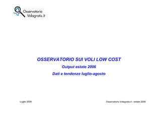 OSSERVATORIO SUI VOLI LOW COST
                        Output estate 2006
                   Dati e tendenze luglio-agosto




Luglio 2006                          1             Osservatorio Volagratis.it - estate 2006