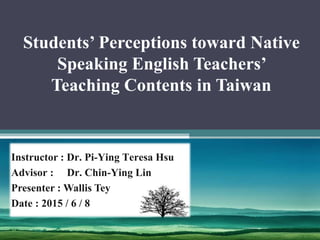 Students’ Perceptions toward Native
Speaking English Teachers’
Teaching Contents in Taiwan
Instructor : Dr. Pi-Ying Teresa Hsu
Advisor : Dr. Chin-Ying Lin
Presenter : Wallis Tey
Date : 2015 / 6 / 8
 