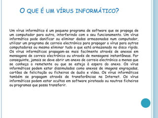 O que é um vírus informático?Um vírus informático é um pequeno programa de software que se propaga de um computador para outro, interferindo com o seu funcionamento. Um vírus informático pode danificar ou eliminar dados armazenados num computador, utilizar um programa de correio electrónico para propagar o vírus para outros computadores ou mesmo eliminar tudo o que está armazenado no disco rígido. Os vírus informáticos propagam-se mais facilmente através de anexos em mensagens de correio electrónico ou através de mensagens instantâneas. Por conseguinte, jamais se deve abrir um anexo de correio electrónico a menos que se conheça o remetente ou que se esteja à espera do anexo. Os vírus informáticos podem estar dissimulados como anexos de imagens engraçadas, cartões de felicitação ou ficheiros de áudio e vídeo. Os vírus informáticos também se propagam através de transferências na Internet. Os vírus informáticos podem estar ocultos em software pirateado ou noutros ficheiros ou programas que possa transferir. 