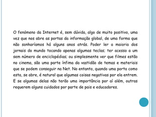 O fenómeno da Internet é, sem dúvida, algo de muito positivo, uma vez que nos abre as portas da informação global, de uma forma que não sonharíamos há alguns anos atrás. Poder ler a maioria dos jornais do mundo tocando apenas algumas teclas; ter acesso a um sem número de enciclopédias; ou simplesmente ver que filmes estão no cinema, são uma parte ínfima da vastidão de temas e materiais que se podem conseguir na Net. No entanto, quando uma porta como esta, se abre, é natural que algumas coisas negativas por ela entrem. E se algumas delas não terão uma importância por aí além, outras requerem alguns cuidados por parte de pais e educadores.