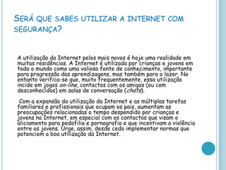 Será que sabes utilizar a internet com segurança?A utilização da Internet pelos mais novos é hoje uma realidade em muitas residências. A Internet é utilizada por crianças e jovens em todo o mundo como uma valiosa fonte de conhecimento, importante para progressão das aprendizagens, mas também para o lazer. No entanto verifica-se que, muito frequentemente, essa utilização incide em jogos on-line, contactos com os amigos (ou com desconhecidos) em salas de conversação (chats).  Com a expansão da utilização da Internet e as múltiplas tarefas familiares e profissionais que ocupam os pais, aumentam as preocupações relacionadas o tempo despendido por crianças e jovens na Internet, em especial com os contactos que visam o aliciamento para pedofilia e pornografia e que incentivam a violência entre os jovens. Urge, assim, desde cedo implementar normas que potenciem a boa utilização da Internet. 