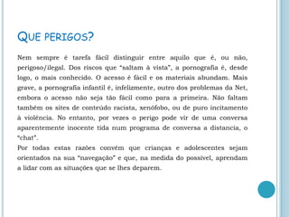 Que perigos?Nem sempre é tarefa fácil distinguir entre aquilo que é, ou não, perigoso/ilegal. Dos riscos que “saltam à vista”, a pornografia é, desde logo, o mais conhecido. O acesso é fácil e os materiais abundam. Mais grave, a pornografia infantil é, infelizmente, outro dos problemas da Net, embora o acesso não seja tão fácil como para a primeira. Não faltam também os sites de conteúdo racista, xenófobo, ou de puro incitamento à violência. No entanto, por vezes o perigo pode vir de uma conversa aparentemente inocente tida num programa de conversa a distancia, o “chat”.                                                                                                 Por todas estas razões convém que crianças e adolescentes sejam orientados na sua “navegação” e que, na medida do possível, aprendam a lidar com as situações que se lhes deparem.  