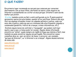 O QUE FAZER? Em primeiro lugar recomenda-se aos pais que comecem por conversar abertamente com os seus filhos, alertando-os sobre o lado negativo da Internet e aconselhando-os a evitar os seus perigos. Orientar é sem duvida melhor que proibir. O crime também existe na Net e está configurado na lei. É assim possível apresentar queixa às autoridades, quando tal se justifique. Embora não seja fácil em algumas situações trazer os culpados perante a justiça, cada vez mais vêm a publico casos em que os criminosos são efectivamente julgados e condenados (pedofilia, tráfico de crianças, crimes informáticos, etc.) Existem alguns meios de controlar a “navegação”, que podem restringir aquilo a que a que a criança pode ter acesso. Alguma dessa informação encontra-se “online”, quase sempre em inglês (a língua que domina a Net), mas também se pode encontrar alguma em português. Para encontrar esses conselhos deve-se  usar um motor de busca  e procurar, por exemplo, “perigos da Internet”, ou “a Internet e as crianças”. Alguns desses motores de busca são: www.altavista.comwww.aeiou.ptwww.sapo.pt
