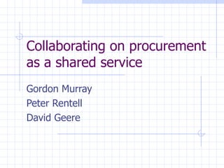 Collaborating on procurement as a shared service Gordon Murray Peter Rentell David Geere 
