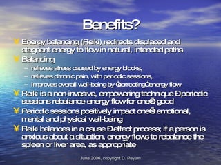 Benefits? Energy balancing (Reiki) redirects displaced and stagnant energy to flow in natural, intended paths Balancing  relieves stress caused by energy blocks,  relieves chronic pain, with periodic sessions, Improves overall well-being by “correcting” energy flow  Reiki is a non-invasive, empowering technique – periodic sessions rebalance energy flow for one’s good Periodic sessions positively impact one’s emotional, mental and physical well-being  Reiki balances in a cause – effect process; if a person is anxious about a situation, energy flows to rebalance the spleen or liver area, as appropriate 