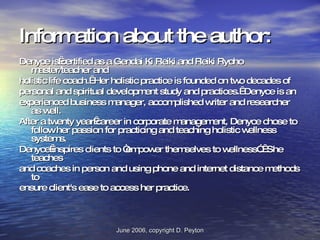 Information about the author: Denyce is certified as a Gendai Ki Reiki and Reiki Ryoho master/teacher and holistic life coach.  Her holistic practice is founded on two decades of personal and spiritual development study and practices.  Denyce is an experienced business manager, accomplished writer and researcher as well.  After a twenty year career in corporate management, Denyce chose to follow her passion for practicing and teaching holistic wellness systems.  Denyce inspires clients to “empower themselves to wellness”.  She teaches and coaches in person and using phone and internet distance methods to ensure client's ease to access her practice.   