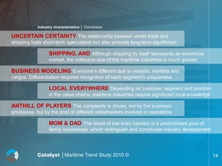 Industry characteristics │ Conclusion

UNCERTAIN CERTAINTY The relationship between world trade and
shipping fuels short-term speculation but also ensures long-term equilibrium

                  SHIPPING, AND Although shipping by itself represents an enormous
                  market, the collective size of the maritime industries is much greater

BUSINESS MODELING Everyone’s different due to vessels, markets and
cargos. Differentiation requires recognition of each segment’s uniqueness

                  LOCAL EVERYWHERE Depending on customer segment and position
                  in the value chains, maritime industries require significant local knowledge

ANTHILL OF PLAYERS The complexity is driven, not by the business
processes, but by the pool of different stakeholders involved in operations

                  MOM & DAD The result of low entry barriers is a predominant pool of
                  family businesses, which distinguish and complicate industry development




            Catalyst │Maritime Trend Study 2010 ©                                                14
 