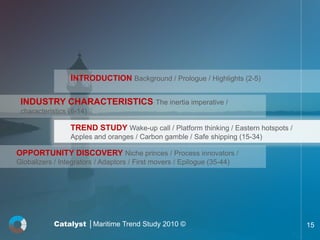 INTRODUCTION Background / Prologue / Highlights (2-5)

 INDUSTRY CHARACTERISTICS The inertia imperative /
 characteristics (6-14)

                 TREND STUDY Wake-up call / Platform thinking / Eastern hotspots /
                 Apples and oranges / Carbon gamble / Safe shipping (15-34)

OPPORTUNITY DISCOVERY Niche princes / Process innovators /
Globalizers / Integrators / Adaptors / First movers / Epilogue (35-44)




            Catalyst │Maritime Trend Study 2010 ©                                    15
 