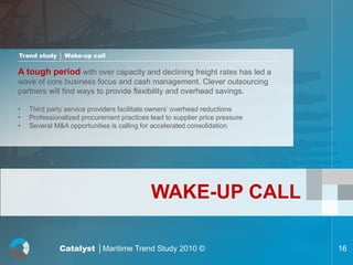 Trend study │ Wake-up call

A tough period with over capacity and declining freight rates has led a
wave of core business focus and cash management. Clever outsourcing
partners will find ways to provide flexibility and overhead savings.

•   Third party service providers facilitate owners’ overhead reductions
•   Professionalized procurement practices lead to supplier price pressure
•   Several M&A opportunities is calling for accelerated consolidation




                                            WAKE-UP CALL

             Catalyst │Maritime Trend Study 2010 ©                           16
 