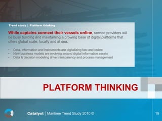 Trend study │ Platform thinking

While captains connect their vessels online, service providers will
be busy building and maintaining a growing base of digital platforms that
offers global scale, locally and at sea.

•   Data, information and instruments are digitalizing fast and online
•   New business models are evolving around digital information assets
•   Data & decision modeling drive transparency and process management




                       PLATFORM THINKING

             Catalyst │Maritime Trend Study 2010 ©                          19
 