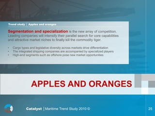 Trend study │ Apples and oranges

Segmentation and specialization is the new array of competition.
Leading companies will intensify their parallel search for core capabilities
and attractive market niches to finally kill the commodity tiger.

•   Cargo types and legislative diversity across markets drive differentiation
•   The integrated shipping companies are accompanied by specialized players
•   High-end segments such as offshore pose new market opportunities




                 APPLES AND ORANGES

             Catalyst │Maritime Trend Study 2010 ©                               25
 