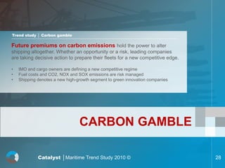 Trend study │ Carbon gamble

Future premiums on carbon emissions hold the power to alter
shipping altogether. Whether an opportunity or a risk, leading companies
are taking decisive action to prepare their fleets for a new competitive edge.

•   IMO and cargo owners are defining a new competitive regime
•   Fuel costs and CO2, NOX and SOX emissions are risk managed
•   Shipping denotes a new high-growth segment to green innovation companies




                                 CARBON GAMBLE

             Catalyst │Maritime Trend Study 2010 ©                               28
 