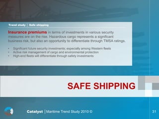 Trend study │ Safe shipping

Insurance premiums in terms of investments in various security
measures are on the rise. Hazardous cargo represents a significant
business risk, but also an opportunity to differentiate through TMSA ratings.

•   Significant future security investments; especially among Western fleets
•   Active risk management of cargo and environmental protection
•   High-end fleets will differentiate through safety investments




                                           SAFE SHIPPING

              Catalyst │Maritime Trend Study 2010 ©                             31
 