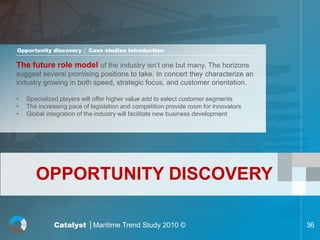 Opportunity discovery │ Case studies introduction

The future role model of the industry isn’t one but many. The horizons
suggest several promising positions to take. In concert they characterize an
industry growing in both speed, strategic focus, and customer orientation.

•   Specialized players will offer higher value add to select customer segments
•   The increasing pace of legislation and competition provide room for innovators
•   Global integration of the industry will facilitate new business development




       OPPORTUNITY DISCOVERY

              Catalyst │Maritime Trend Study 2010 ©                                  36
 