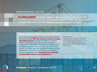 Opportunity Discovery │ Case study


  GLOBALIZERS To be truly global in shipping, one must be local. The
  long tail of the industry offers great opportunities for those, who succeed in
  providing the market with an intelligent platform of scope and scale.




  Exhibit: Inchcape Shipping Services case study
    Inchcape Shipping Services to acquire Global             Company profile:
                                                             Inchcape Shipping Services is the world's leading
    Marine Travel: “We see strong scope for using            marine services provider. Through its proprietary
    the ISS network to build on GMT’s current                network of some 255 offices employing over 3,800
                                                             people across 63 countries, ISS provides its
    office footprint. We share many common                   customers with an unparalleled global resource
    customers with GMT and have no doubt that                delivered locally and tailored to each customer's
                                                             individual needs.
    bringing together the services of the (crew)
    travel provider and the agent providing marine
    husbandry services, will lead to a stronger
    value proposition and increase the strategic
    partnership value to our customers.”
  Source : The Maritime Executive; Quote by CCO Jon Corner




Catalyst │Maritime Trend Study 2010 ©                                                                            39
 