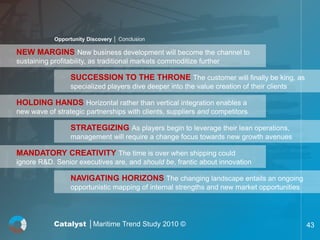 Opportunity Discovery │ Conclusion

NEW MARGINS New business development will become the channel to
sustaining profitability, as traditional markets commoditize further

                  SUCCESSION TO THE THRONE The customer will finally be king, as
                  specialized players dive deeper into the value creation of their clients

HOLDING HANDS Horizontal rather than vertical integration enables a
new wave of strategic partnerships with clients, suppliers and competitors

                  STRATEGIZING As players begin to leverage their lean operations,
                  management will require a change focus towards new growth avenues

MANDATORY CREATIVITY The time is over when shipping could
ignore R&D. Senior executives are, and should be, frantic about innovation

                  NAVIGATING HORIZONS The changing landscape entails an ongoing
                  opportunistic mapping of internal strengths and new market opportunities




            Catalyst │Maritime Trend Study 2010 ©                                            43
 