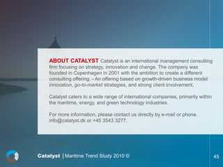 ABOUT CATALYST Catalyst is an international management consulting
    firm focusing on strategy, innovation and change. The company was
    founded in Copenhagen in 2001 with the ambition to create a different
    consulting offering. - An offering based on growth-driven business model
    innovation, go-to-market strategies, and strong client involvement.

    Catalyst caters to a wide range of international companies, primarily within
    the maritime, energy, and green technology industries.

    For more information, please contact us directly by e-mail or phone.
    info@catalyst.dk or +45 3543 3277.




Catalyst │Maritime Trend Study 2010 ©                                              45
 