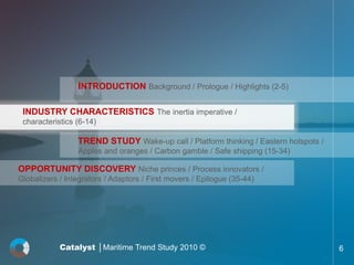 INTRODUCTION Background / Prologue / Highlights (2-5)

 INDUSTRY CHARACTERISTICS The inertia imperative /
 characteristics (6-14)

                 TREND STUDY Wake-up call / Platform thinking / Eastern hotspots /
                 Apples and oranges / Carbon gamble / Safe shipping (15-34)

OPPORTUNITY DISCOVERY Niche princes / Process innovators /
Globalizers / Integrators / Adaptors / First movers / Epilogue (35-44)




            Catalyst │Maritime Trend Study 2010 ©                                    6
 