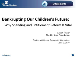 Bankrupting Our Children’s Future:
 Why Spending and Entitlement Reform Is Vital

                                           Alison Fraser
                                The Heritage Foundation

                   Southern California Community Committee
                                              June 9, 2010
 