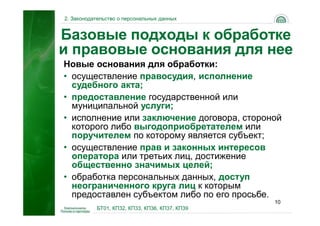 2. Законодательство о персональных данных


Базовые подходы к обработке
и правовые основания для нее
Новые основания для обработки:
• осуществление правосудия, исполнение
  судебного акта;
• предоставление государственной или
  муниципальной услуги;
• исполнение или заключение договора, стороной
  которого либо выгодоприобретателем или
  поручителем по которому является субъект;
• осуществление прав и законных интересов
  оператора или третьих лиц, достижение
  общественно значимых целей;
• обработка персональных данных, доступ
  неограниченного круга лиц к которым
  предоставлен субъектом либо по его просьбе.
                                                10
           БТ01, КП32, КП33, КП36, КП37, КП39
 