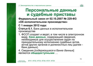 2. Законодательство о персональных данных


        Персональные данные
        и судебные приставы
Федеральный закон от 02.10.2007 № 229-ФЗ
«Об исполнительном производстве»
С 1 января 2012 года:
Статья 6.1. Банк данных в исполнительном
производстве
1. ФССП создает и ведет, в том числе в электронном
   виде, банк данных, содержащий сведения,
   необходимые для осуществления задач по
   принудительному исполнению судебных актов,
   актов других органов и должностных лиц (далее -
   банк данных).
4. Сведения [содержащиеся в банке данных]
являются общедоступными …

                                                13
           БТ01, КП32, КП33, КП36, КП37, КП39
 
