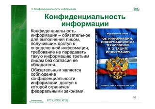 3. Конфиденциальность информации


         Конфиденциальность
             информации
Конфиденциальность
информации – обязательное
для выполнения лицом,
получившим доступ к
определенной информации,
требование не передавать
такую информацию третьим
лицам без согласия ее
обладателя.
Обязательным является
соблюдение
конфиденциальности
информации, доступ к
которой ограничен
федеральными законами.
                                   16
           БТ01, КП30, КП32
 
