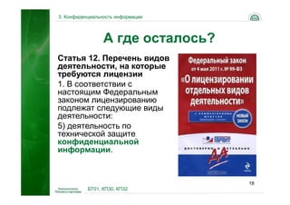 3. Конфиденциальность информации




                 А где осталось?
Статья 12. Перечень видов
деятельности, на которые
требуются лицензии
1. В соответствии с
настоящим Федеральным
законом лицензированию
подлежат следующие виды
деятельности:
5) деятельность по
технической защите
конфиденциальной
информации.


                                   18
           БТ01, КП30, КП32
 