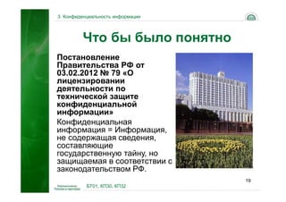 3. Конфиденциальность информации




         Что бы было понятно
Постановление
Правительства РФ от
03.02.2012 № 79 «О
лицензировании
деятельности по
технической защите
конфиденциальной
информации»
Конфиденциальная
информация = Информация,
не содержащая сведения,
составляющие
государственную тайну, но
защищаемая в соответствии с
законодательством РФ.
                                   19
           БТ01, КП30, КП32
 