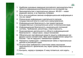 1. Наиболее значимые изменения российского законодательства в
    области информационной безопасности за последний год.
2. Законодательство о персональных данных. ФЗ-261 – новая
    редакция закона, а не перечень поправок.
3. Есть ли в российских законах конфиденциальная информация и
    что это такое?
4. Ограничение информации о деятельности органов
    государственной власти и местного самоуправления.
5. Информационная безопасность при предоставлении
    государственных и муниципальных услуг в электронном виде.
6. Информационная безопасность национальной платежной
    системы. Требования, регуляторы, ответственность.
7. Лицензирование деятельности в области информационной
    безопасности – новый закон, новые положения.
8. Обязательная сертификация средств защиты информации как
    форма оценки соответствия. Ввоз криптографических средств в
    Россию – как не нарушить таможенные правила.
9. Парадоксы правосудия – коммерческая тайна и персональные
    данные в российских судах.
10. Уступка прав требования и агентские схемы взыскания
    задолженности с физических лиц через призму персональных
    данных.
11. Контроль, надзор и проверки. К чему готовиться, кого ждать.
                                                              2
 