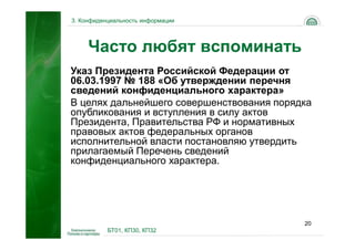 3. Конфиденциальность информации




     Часто любят вспоминать
Указ Президента Российской Федерации от
06.03.1997 № 188 «Об утверждении перечня
сведений конфиденциального характера»
В целях дальнейшего совершенствования порядка
опубликования и вступления в силу актов
Президента, Правительства РФ и нормативных
правовых актов федеральных органов
исполнительной власти постановляю утвердить
прилагаемый Перечень сведений
конфиденциального характера.




                                           20
           БТ01, КП30, КП32
 