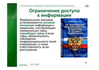 4. Ограничение информации о деятельности органов госвласти


         Ограничение доступа
            к информации
Федеральными законами
устанавливаются условия
отнесения информации к
сведениям, составляющим
коммерческую тайну,
служебную тайну и иную
тайну, обязательность
соблюдения
конфиденциальности такой
информации, а также
ответственность за ее
разглашение.



                                                             22
          БТ01, КП30
 