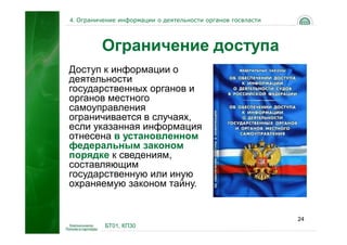 4. Ограничение информации о деятельности органов госвласти




         Ограничение доступа
Доступ к информации о
деятельности
государственных органов и
органов местного
самоуправления
ограничивается в случаях,
если указанная информация
отнесена в установленном
федеральным законом
порядке к сведениям,
составляющим
государственную или иную
охраняемую законом тайну.


                                                             24
          БТ01, КП30
 
