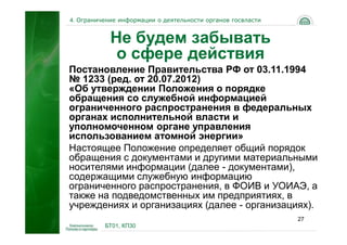 4. Ограничение информации о деятельности органов госвласти


            Не будем забывать
             о сфере действия
Постановление Правительства РФ от 03.11.1994
№ 1233 (ред. от 20.07.2012)
«Об утверждении Положения о порядке
обращения со служебной информацией
ограниченного распространения в федеральных
органах исполнительной власти и
уполномоченном органе управления
использованием атомной энергии»
Настоящее Положение определяет общий порядок
обращения с документами и другими материальными
носителями информации (далее - документами),
содержащими служебную информацию
ограниченного распространения, в ФОИВ и УОИАЭ, а
также на подведомственных им предприятиях, в
учреждениях и организациях (далее - организациях).
                                                             27
          БТ01, КП30
 