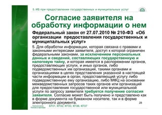 5. ИБ при предоставлении государственных и муниципальных услуг


   Согласие заявителя на
обработку информации о нем
Федеральный закон от 27.07.2010 № 210-ФЗ «Об
организации предоставления государственных и
муниципальных услуг»
5. Для обработки информации, которая связана с правами и
законными интересами заявителя, доступ к которой ограничен
федеральными законами, за исключением персональных
данных и сведений, составляющих государственную и
налоговую тайну, и которая имеется в распоряжении органов,
предоставляющих услуги, и иных органов, либо
подведомственных им организаций, такими органами и
организациями в целях представления указанной в настоящей
части информации в орган, предоставляющий услугу либо
подведомственную ему организацию, либо МФЦ на основании
межведомственных запросов таких органов или организаций
для предоставления государственной или муниципальной
услуги по запросу заявителя требуется получение согласия
заявителя. Согласие может быть получено и представлено как
в форме документа на бумажном носителе, так и в форме
электронного документа.                                28
          БТ01, КП32, КП33, КП36, КП37
 