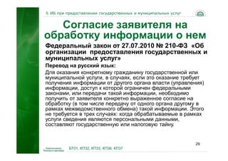 5. ИБ при предоставлении государственных и муниципальных услуг


   Согласие заявителя на
обработку информации о нем
Федеральный закон от 27.07.2010 № 210-ФЗ «Об
организации предоставления государственных и
муниципальных услуг»
Перевод на русский язык:
Для оказания конкретному гражданину государственной или
муниципальной услуги, в случаях, если это оказание требует
получения информации от другого органа власти (управления)
информации, доступ к которой ограничен федеральными
законами, или передачи такой информации, необходимо
получить от заявителя конкретно выраженное согласие на
обработку (в том числе передачу от одного органа другому в
рамках межведомственного обмена) такой информации. Этого
не требуется в трех случаях: когда обрабатываемые в рамках
услуги сведения являются персональными данными,
составляют государственную или налоговую тайну.


                                                                 29
          БТ01, КП32, КП33, КП36, КП37
 