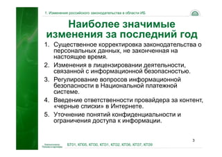 1. Изменения российского законодательства в области ИБ


   Наиболее значимые
изменения за последний год
1. Существенное корректировка законодательства о
   персональных данных, не законченная на
   настоящее время.
2. Изменения в лицензировании деятельности,
   связанной с информационной безопасностью.
3. Регулирование вопросов информационной
   безопасности в Национальной платежной
   системе.
4. Введение ответственности провайдера за контент,
   «черные списки» в Интернете.
5. Уточнение понятий конфиденциальности и
   ограничения доступа к информации.

                                                             3
            БТ01, КП05, КП30, КП31, КП32, КП36, КП37, КП39
 