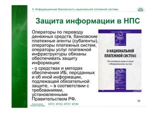 6. Информационная безопасность национальной платежной системы




  Защита информации в НПС
Операторы по переводу
денежных средств, банковские
платежные агенты (субагенты),
операторы платежных систем,
операторы услуг платежной
инфраструктуры обязаны
обеспечивать защиту
информации:
- о средствах и методах
обеспечения ИБ, персданных
и об иной информации,
подлежащей обязательной
защите, – в соответствии с
требованиями,
установленными
Правительством РФ.                                              33
           БТ01, КП32, КП37, КП39
 