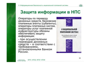 6. Информационная безопасность национальной платежной системы




  Защита информации в НПС
Операторы по переводу
денежных средств, банковские
платежные агенты (субагенты),
операторы платежных систем,
операторы услуг платежной
инфраструктуры обязаны
обеспечивать защиту
информации:
- при осуществлении
переводов денежных
средств – в соответствии с
требованиями,
установленными Банком
России.

                                                                34
           БТ01, КП32, КП37, КП39
 