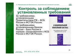 6. Информационная безопасность национальной платежной системы


  Контроль за соблюдением
 установленных требований
За требованиями,
установленными
Правительством РФ – ФСБ
России и ФСТЭК России.
За требованиями,
установленными Банком
России – Банк России в
порядке, согласованном с ФСБ
России и ФСТЭК России.




                                                                35
           БТ01, КП32, КП37, КП39
 