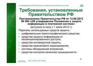 6. Информационная безопасность национальной платежной системы


Требования, установленные
   Правительством РФ
 Постановление Правительства РФ от 13.06.2012
  № 584 «Об утверждении Положения о защите
       информации в платежной системе»
         (вступило в силу с 1 июля 2012 г.)
Перечень используемых средств защиты :
• шифровальные (криптографические) средства,
• средства защиты информации от
  несанкционированного доступа,
• средства антивирусной защиты,
• средства межсетевого экранирования,
• системы обнаружения вторжений,
• средства контроля (анализа) защищенности.

                                                                36
           БТ01, КП32, КП37, КП39
 